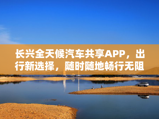 长兴全天候汽车共享APP，出行新选择，随时随地畅行无阻