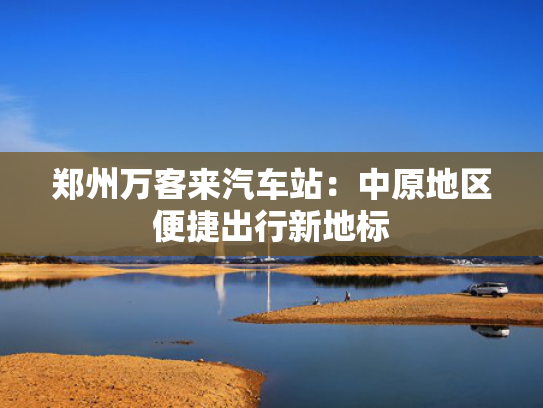 郑州万客来汽车站：中原地区便捷出行新地标
