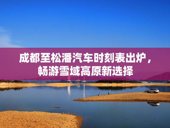 成都至松潘汽车时刻表出炉，畅游雪域高原新选择