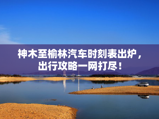 神木至榆林汽车时刻表出炉，网打出行攻略一网打尽！神木-第1张图片-一稳号选号车务