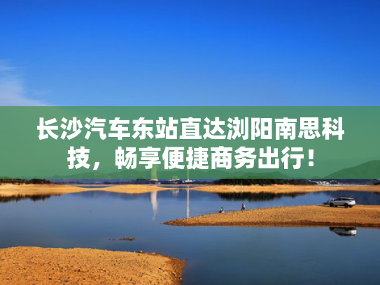 长沙汽车东站直达浏阳南思科技，畅享便捷商务出行！