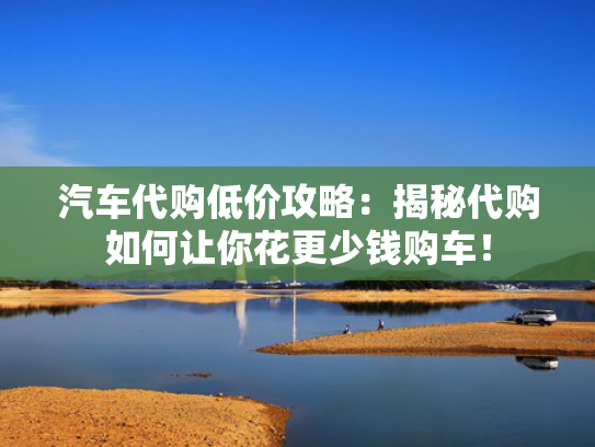 汽车代购低价攻略：揭秘代购如何让你花更少钱购车！