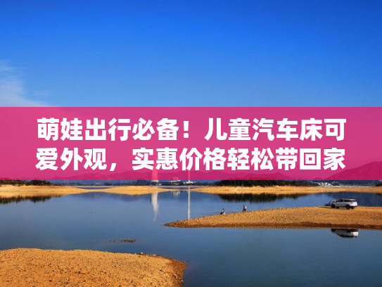 萌娃出行必备！儿童汽车床可爱外观，实惠价格轻松带回家！