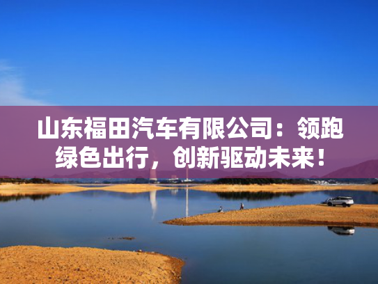 山东福田汽车有限公司：领跑绿色出行，创新驱动未来！