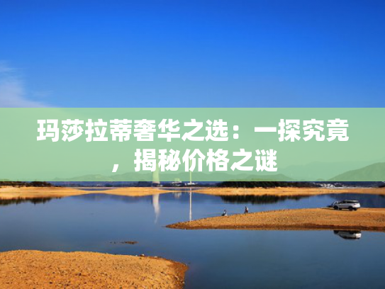 玛莎拉蒂奢华之选：一探究竟，揭秘价格之谜