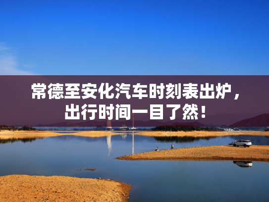 常德至安化汽车时刻表出炉，出行时间一目了然！