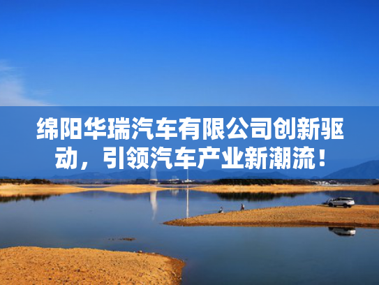 绵阳华瑞汽车有限公司创新驱动，引领汽车产业新潮流！
