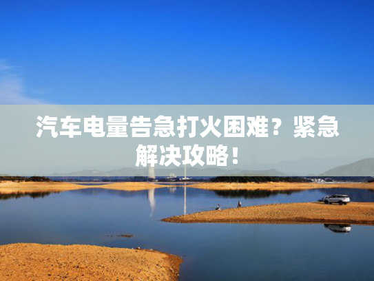 汽车电量告急打火困难？紧急解决攻略！
