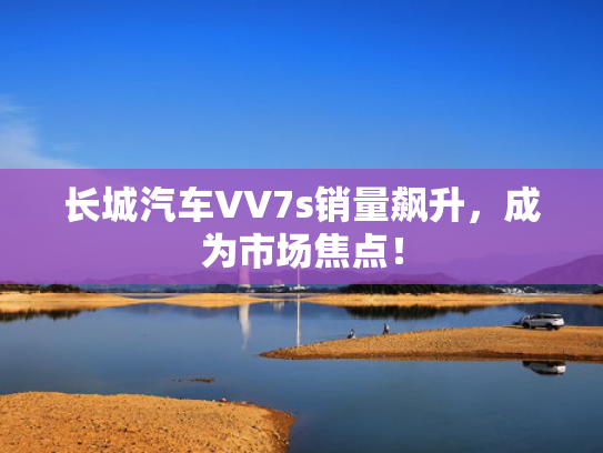 长城汽车VV7s销量飙升，成为市场焦点！