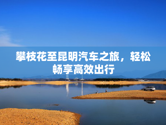 攀枝花至昆明汽车之旅，轻松畅享高效出行-第1张图片-一稳号选号车务