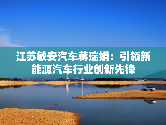 江苏敏安汽车蒋瑞娟：引领新能源汽车行业创新先锋