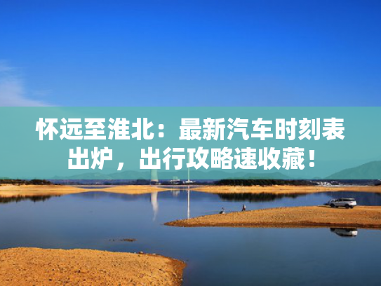怀远至淮北：最新汽车时刻表出炉，出行攻略速收藏！