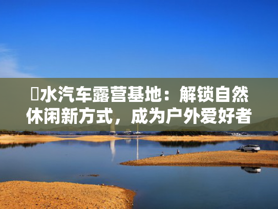 洈水汽车露营基地：解锁自然休闲新方式，成为户外爱好者新宠！