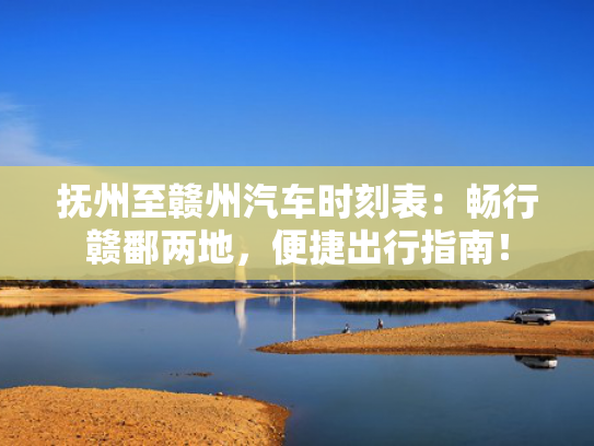 抚州至赣州汽车时刻表：畅行赣鄱两地，便捷出行指南！