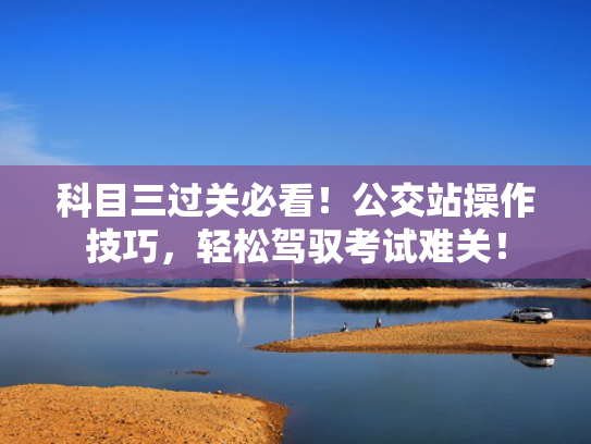 科目三过关必看！公交站操作技巧，轻松驾驭考试难关！