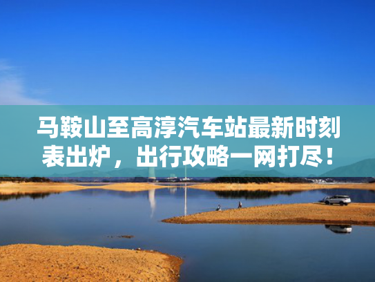 马鞍山至高淳汽车站最新时刻表出炉，出行攻略一网打尽！