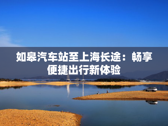 如皋汽车站至上海长途：畅享便捷出行新体验