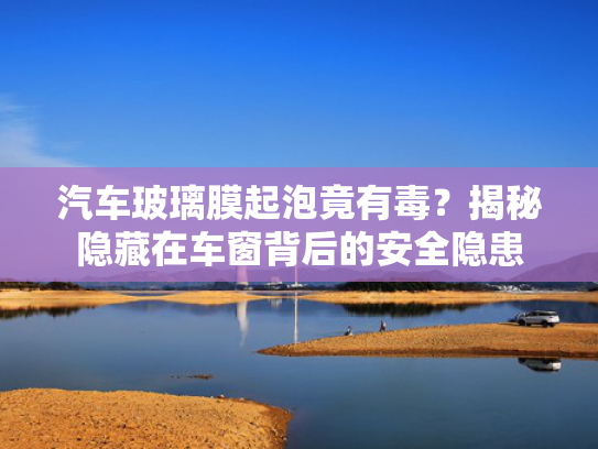 汽车玻璃膜起泡竟有毒？揭秘隐藏在车窗背后的安全隐患