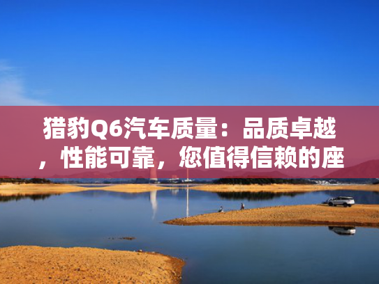 猎豹Q6汽车质量：品质卓越，性能可靠，您值得信赖的座驾！