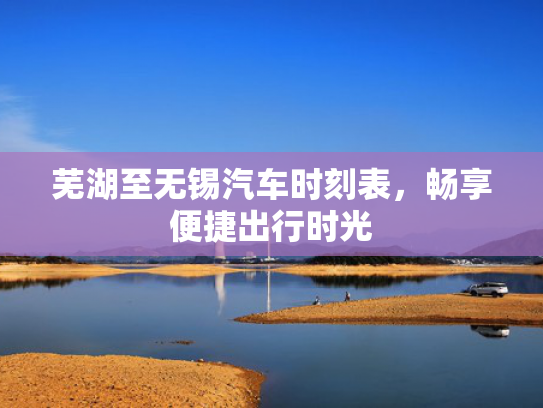 芜湖至无锡汽车时刻表，畅享便捷出行时光