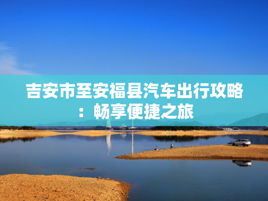 吉安市至安福县汽车出行攻略：畅享便捷之旅