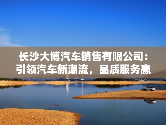 长沙大博汽车销售有限公司：引领汽车新潮流，品质服务赢口碑