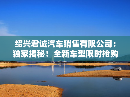 绍兴君诚汽车销售有限公司：独家揭秘！全新车型限时抢购，尽在绍兴君诚！