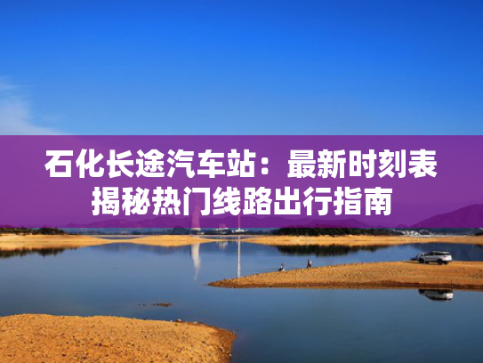 石化长途汽车站：最新时刻表揭秘热门线路出行指南