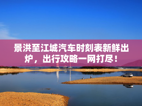 景洪至江城汽车时刻表新鲜出炉，出行攻略一网打尽！