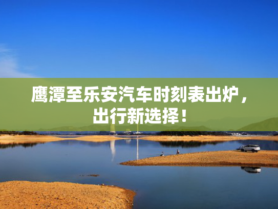 鹰潭至乐安汽车时刻表出炉，出行新选择！