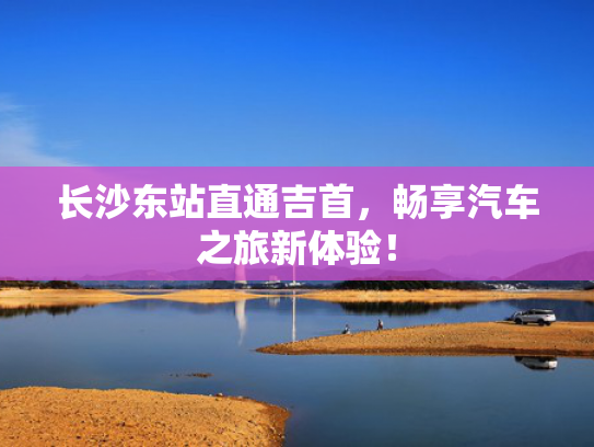 长沙东站直通吉首，畅享汽车之旅新体验！