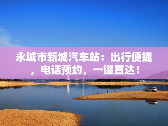 永城市新城汽车站：出行便捷，电话预约，一键直达！