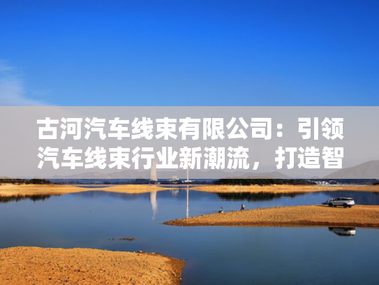 古河汽车线束有限公司：引领汽车线束行业新潮流，打造智能出行新标杆