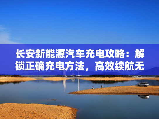 长安新能源汽车充电攻略：解锁正确充电方法，高效续航无忧出行
