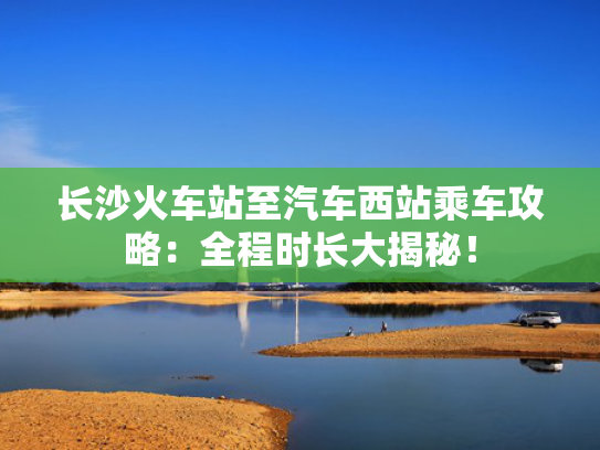长沙火车站至汽车西站乘车攻略：全程时长大揭秘！