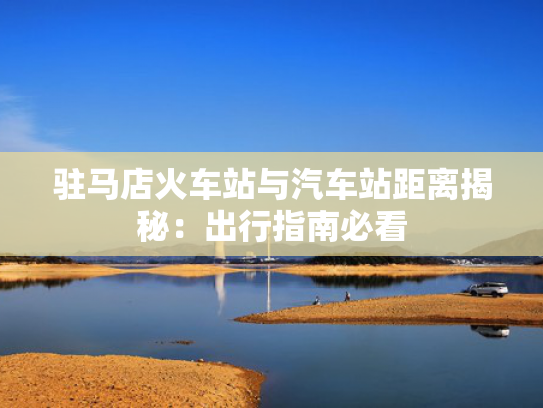 驻马店火车站与汽车站距离揭秘：出行指南必看