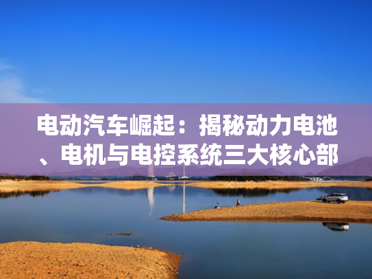 电动汽车崛起：揭秘动力电池、电机与电控系统三大核心部件的革新之路