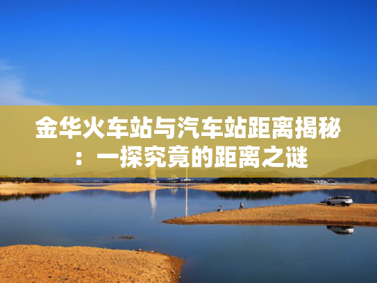 金华火车站与汽车站距离揭秘：一探究竟的距离之谜