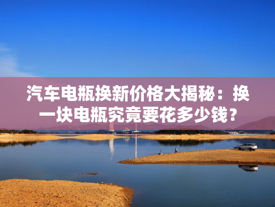 汽车电瓶换新价格大揭秘：换一块电瓶究竟要花多少钱？