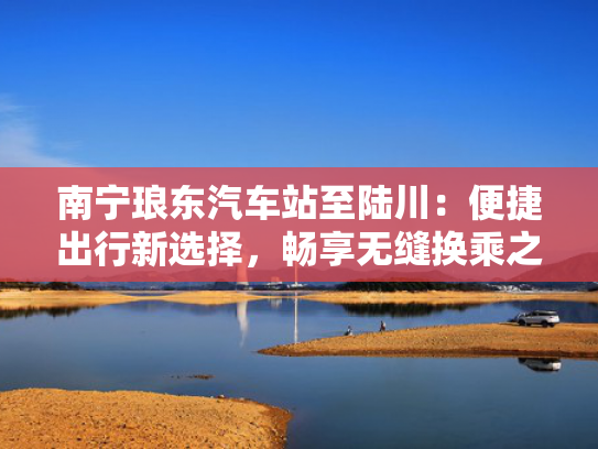 南宁琅东汽车站至陆川：便捷出行新选择，畅享无缝换乘之旅