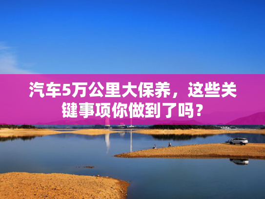 汽车5万公里大保养，这些关键事项你做到了吗？
