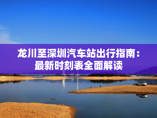 龙川至深圳汽车站出行指南：最新时刻表全面解读