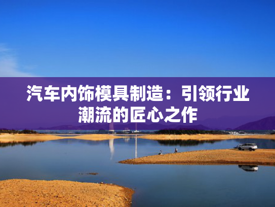 汽车内饰模具制造：引领行业潮流的匠心之作