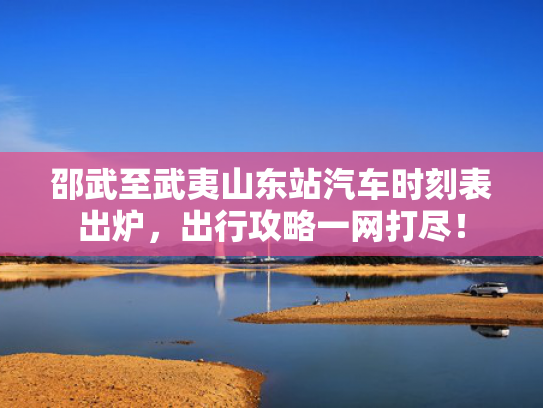 邵武至武夷山东站汽车时刻表出炉，出行攻略一网打尽！