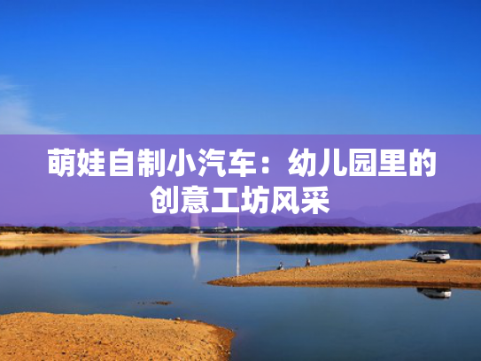 萌娃自制小汽车：幼儿园里的创意工坊风采