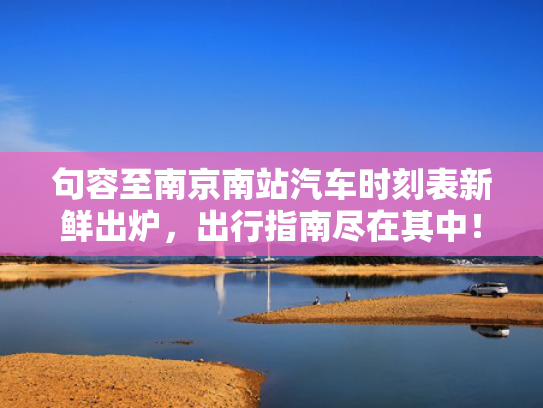 句容至南京南站汽车时刻表新鲜出炉，出行指南尽在其中！