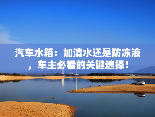 汽车水箱：加清水还是防冻液，车主必看的关键选择！