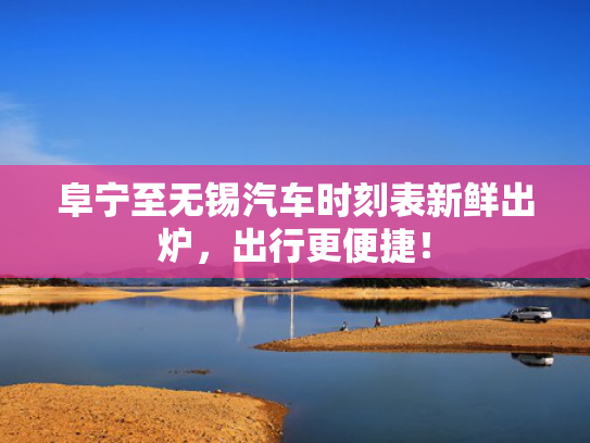 阜宁至无锡汽车时刻表新鲜出炉，出行更便捷！