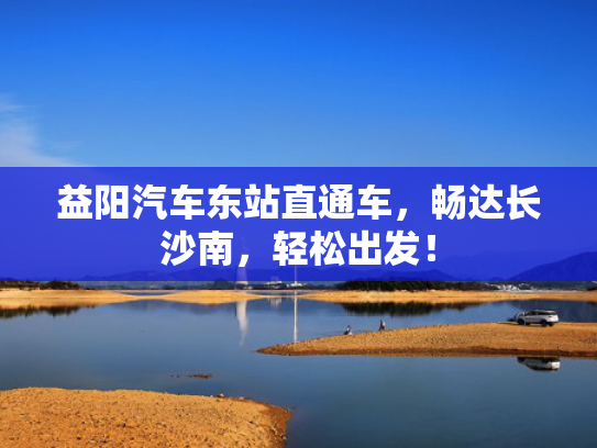 益阳汽车东站直通车，畅达长沙南，轻松出发！