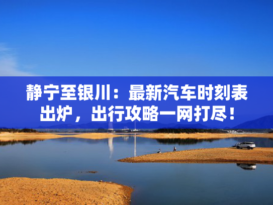 静宁至银川：最新汽车时刻表出炉，出行攻略一网打尽！